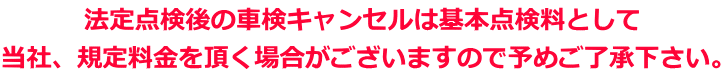 法定点検後の車検キャンセルは基本点検料として 当社、規定料金を頂く場合がございますので予めご了承下さい。