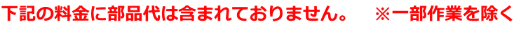 下記の料金に部品代は含まれておりません。　※一部作業を除く