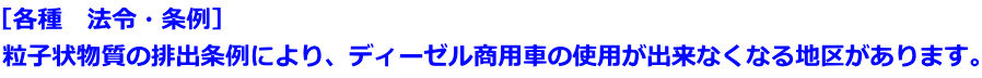 ［各種　法令・条例］ 粒子状物質の排出条例により、ディーゼル商用車の使用が出来なくなる地区があります。